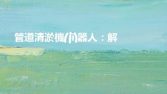 管道清淤機(jī)器人：解放工程師，拯救城市！
